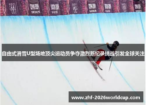 自由式滑雪U型场地顶尖运动员争夺激烈新纪录挑战引发全球关注 自由式滑雪U型场地顶尖运动员争夺激烈新纪录挑战引发全球关注