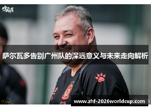 萨尔瓦多告别广州队的深远意义与未来走向解析 萨尔瓦多告别广州队的深远意义与未来走向解析