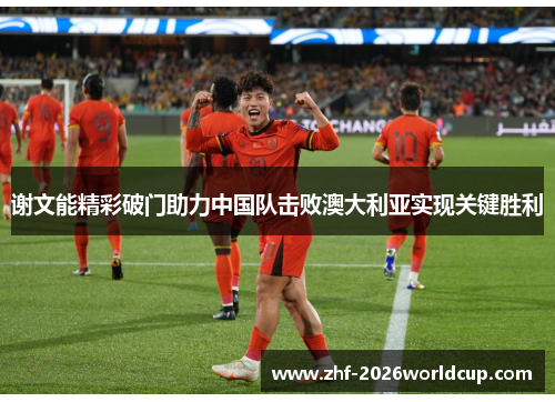 谢文能精彩破门助力中国队击败澳大利亚实现关键胜利 谢文能精彩破门助力中国队击败澳大利亚实现关键胜利
