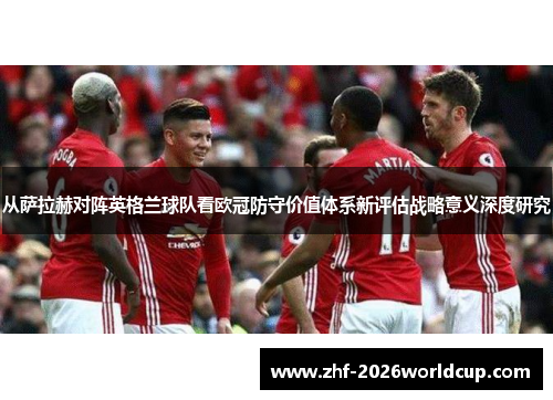 从萨拉赫对阵英格兰球队看欧冠防守价值体系新评估战略意义深度研究 从萨拉赫对阵英格兰球队看欧冠防守价值体系新评估战略意义深度研究